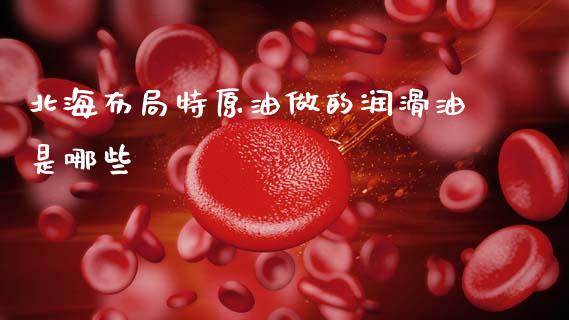 北海布局特原油做的润滑油是哪些_https://www.lcjysmgs.com_恒生指数直播_第1张
