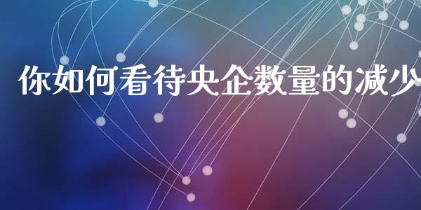 你如何看待央企数量的减少_https://www.lcjysmgs.com_德指行情直播_第1张