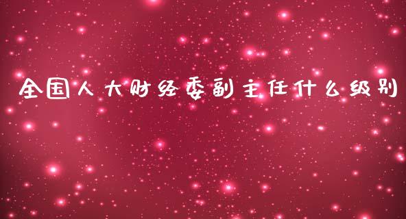 全国人大财经委副主任什么级别_https://www.lcjysmgs.com_恒指直播平台_第1张