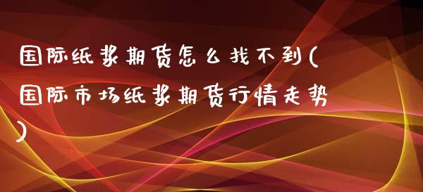 国际纸浆期货怎么找不到(国际市场纸浆期货行情走势)_https://www.lcjysmgs.com_德指行情直播_第1张