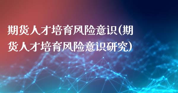 期货人才培育风险意识(期货人才培育风险意识研究)_https://www.lcjysmgs.com_黄金期货直播喊单_第1张