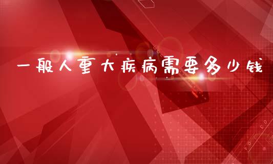 一般人重大疾病需要多少钱_https://www.lcjysmgs.com_黄金期货直播喊单_第1张
