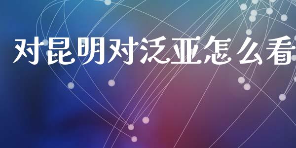 对昆明对泛亚怎么看_https://www.lcjysmgs.com_德指行情直播_第1张