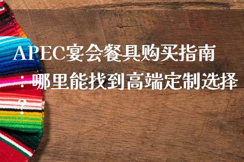 APEC宴会餐具购买指南：哪里能找到高端定制选择？_https://www.lcjysmgs.com_黄金期货直播喊单_第1张