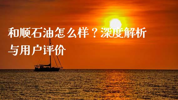 和顺石油怎么样？深度解析与用户评价_https://www.lcjysmgs.com_恒指直播平台_第1张