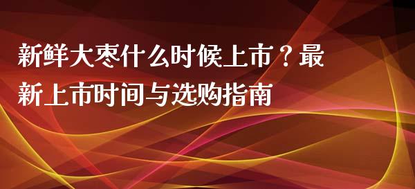 新鲜大枣什么时候上市？最新上市时间与选购指南_https://www.lcjysmgs.com_德指行情直播_第1张