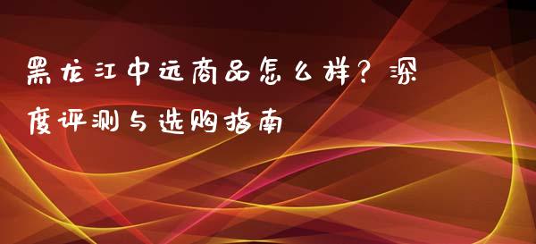 黑龙江中远商品怎么样？深度评测与选购指南_https://www.lcjysmgs.com_恒生指数直播_第1张