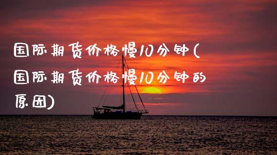 国际期货价格慢10分钟(国际期货价格慢10分钟的原因)_https://www.lcjysmgs.com_恒指直播平台_第1张