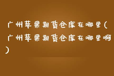 广州苹果期货仓库在哪里(广州苹果期货仓库在哪里啊)_https://www.lcjysmgs.com_恒指直播平台_第1张
