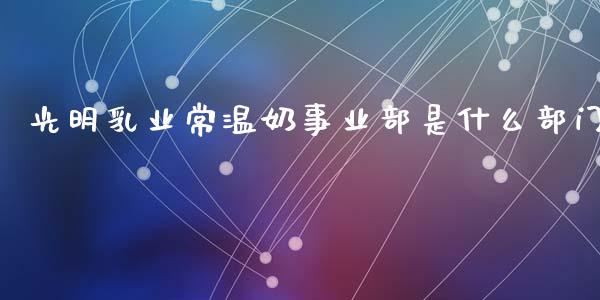 光明乳业常温奶事业部是什么部门_https://www.lcjysmgs.com_黄金期货直播喊单_第1张