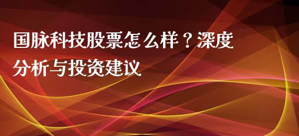 国脉科技股票怎么样？深度分析与投资建议_https://www.lcjysmgs.com_恒指直播平台_第1张