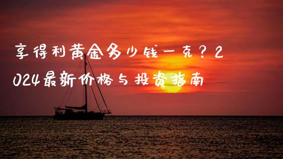 享得利黄金多少钱一克？2024最新价格与投资指南_https://www.lcjysmgs.com_黄金期货直播喊单_第1张