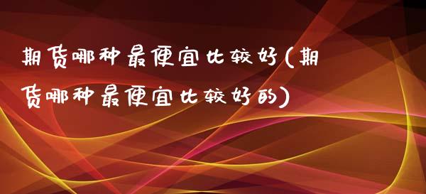 期货哪种最便宜比较好(期货哪种最便宜比较好的)_https://www.lcjysmgs.com_恒指直播平台_第1张