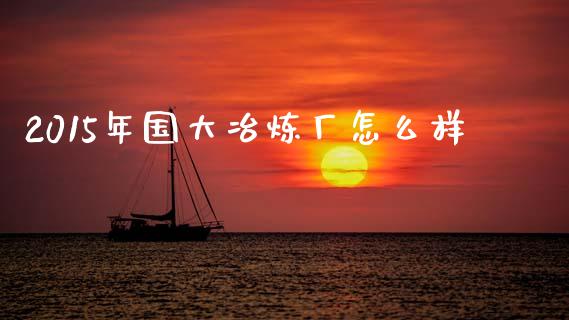2015年国大冶炼厂怎么样_https://www.lcjysmgs.com_黄金期货直播喊单_第1张