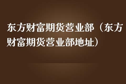 东方财富期货营业部（东方财富期货营业部地址）_https://www.lcjysmgs.com_黄金期货直播喊单_第1张