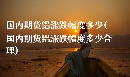 国内期货铝涨跌幅度多少(国内期货铝涨跌幅度多少合理)_https://www.lcjysmgs.com_德指行情直播_第1张