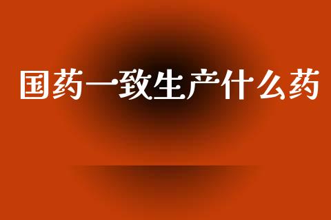国药一致生产什么药_https://www.lcjysmgs.com_黄金期货直播喊单_第1张