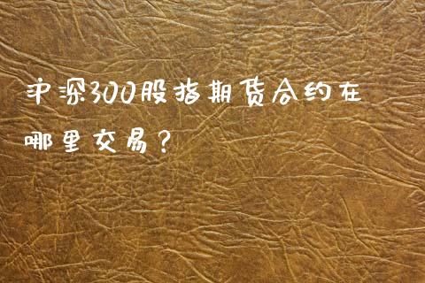 沪深300股指期货合约在哪里交易？_https://www.lcjysmgs.com_黄金期货直播喊单_第1张