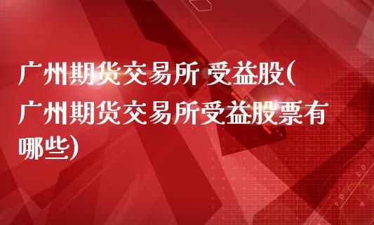 广州期货交易所 受益股(广州期货交易所受益股票有哪些)_https://www.lcjysmgs.com_黄金期货直播喊单_第1张