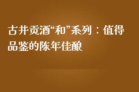 古井贡酒“和”系列：值得品鉴的陈年佳酿_https://www.lcjysmgs.com_黄金期货直播喊单_第1张