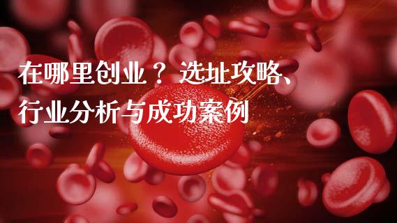 在哪里创业？ 选址攻略、行业分析与成功案例_https://www.lcjysmgs.com_德指行情直播_第1张