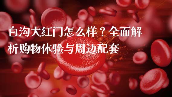 白沟大红门怎么样？全面解析购物体验与周边配套_https://www.lcjysmgs.com_恒指直播平台_第1张