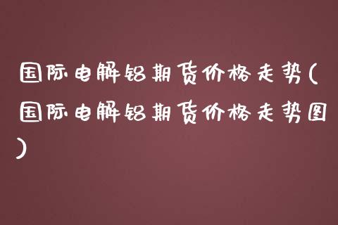 国际电解铝期货价格走势(国际电解铝期货价格走势图)_https://www.lcjysmgs.com_恒指直播平台_第1张