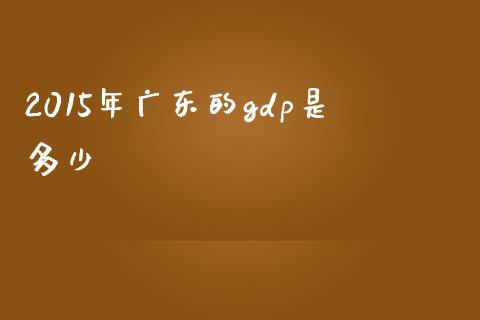 2015年广东的gdp是多少_https://www.lcjysmgs.com_黄金期货直播喊单_第1张