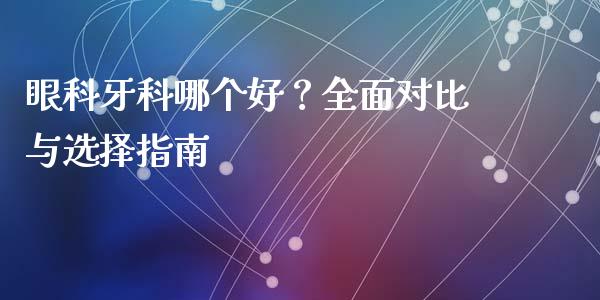 眼科牙科哪个好？全面对比与选择指南_https://www.lcjysmgs.com_德指行情直播_第1张