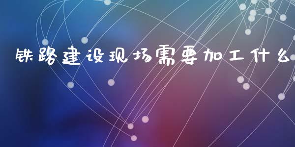 铁路建设现场需要加工什么_https://www.lcjysmgs.com_恒指直播平台_第1张