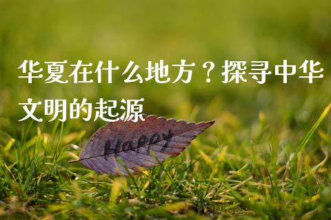 华夏在什么地方？探寻中华文明的起源_https://www.lcjysmgs.com_德指行情直播_第1张