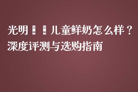 光明嘟嘟儿童鲜奶怎么样？深度评测与选购指南_https://www.lcjysmgs.com_恒指直播平台_第1张