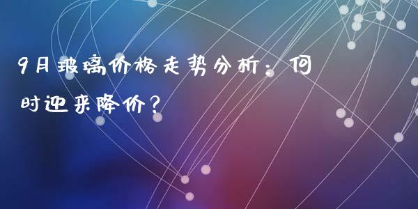 9月玻璃价格走势分析：何时迎来降价？_https://www.lcjysmgs.com_恒生指数直播_第1张