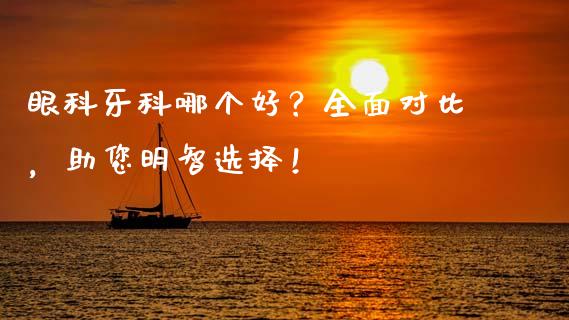 眼科牙科哪个好？全面对比，助您明智选择！_https://www.lcjysmgs.com_德指行情直播_第1张