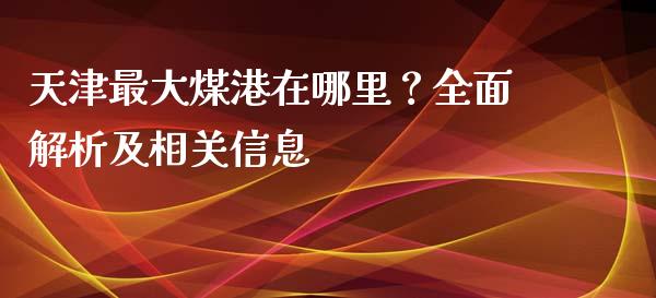 天津最大煤港在哪里？全面解析及相关信息_https://www.lcjysmgs.com_恒指直播平台_第1张
