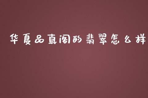 华夏品真阁的翡翠怎么样_https://www.lcjysmgs.com_黄金期货直播喊单_第1张