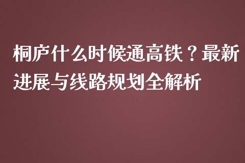 桐庐什么时候通高铁？最新进展与线路规划全解析_https://www.lcjysmgs.com_恒指直播平台_第1张