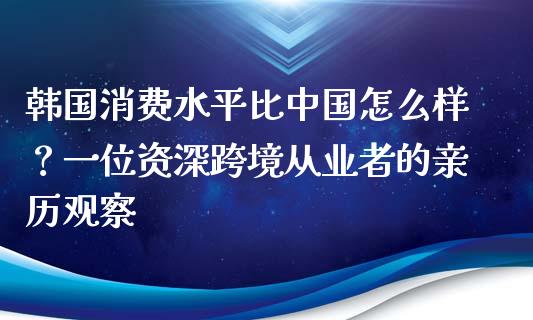 韩国消费水平比中国怎么样？一位资深跨境从业者的亲历观察_https://www.lcjysmgs.com_恒指直播平台_第1张