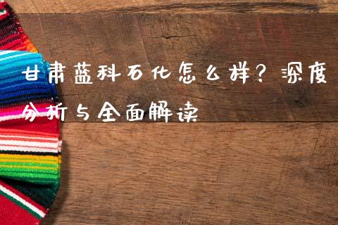 甘肃蓝科石化怎么样？深度分析与全面解读_https://www.lcjysmgs.com_黄金期货直播喊单_第1张
