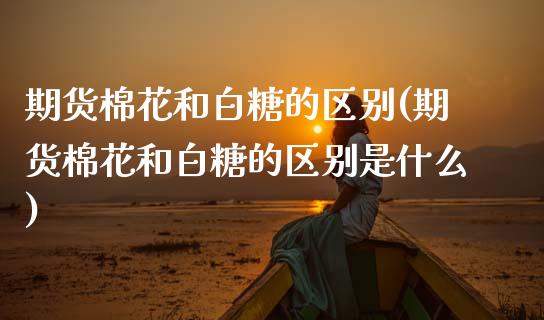 期货棉花和白糖的区别(期货棉花和白糖的区别是什么)_https://www.lcjysmgs.com_德指行情直播_第1张