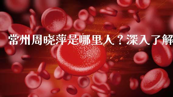 常州周晓萍是哪里人？深入了解_https://www.lcjysmgs.com_黄金期货直播喊单_第1张