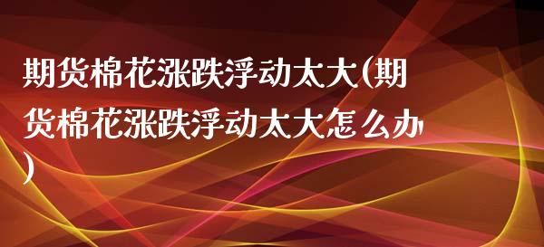期货棉花涨跌浮动太大(期货棉花涨跌浮动太大怎么办)_https://www.lcjysmgs.com_德指行情直播_第1张