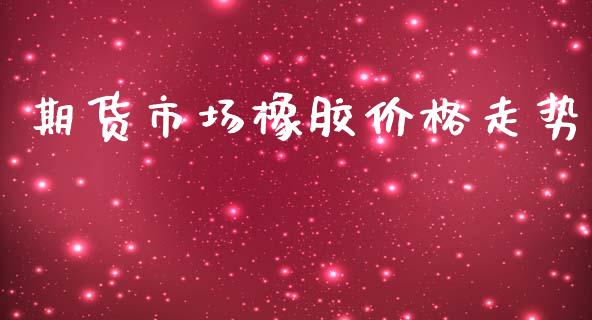 期货市场橡胶价格走势_https://www.lcjysmgs.com_恒指直播平台_第1张