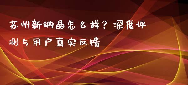 苏州新纳晶怎么样？深度评测与用户真实反馈_https://www.lcjysmgs.com_恒指直播平台_第1张