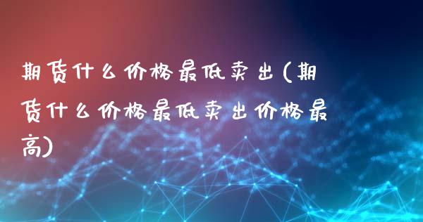 期货什么价格最低卖出(期货什么价格最低卖出价格最高)_https://www.lcjysmgs.com_黄金期货直播喊单_第1张