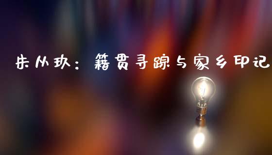朱从玖：籍贯寻踪与家乡印记_https://www.lcjysmgs.com_黄金期货直播喊单_第1张