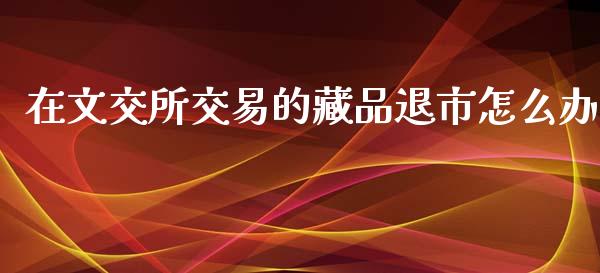 在文交所交易的藏品退市怎么办_https://www.lcjysmgs.com_黄金期货直播喊单_第1张