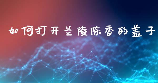 如何打开兰陵陈香的盖子_https://www.lcjysmgs.com_德指行情直播_第1张